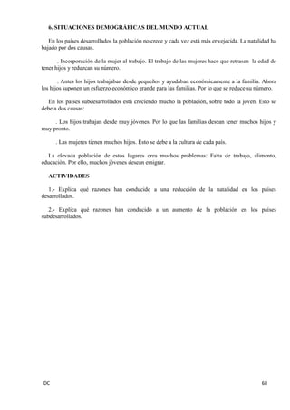 DC 68 
6. SITUACIONES DEMOGRÁFICAS DEL MUNDO ACTUAL 
En los países desarrollados la población no crece y cada vez está más envejecida. La natalidad ha bajado por dos causas. 
. Incorporación de la mujer al trabajo. El trabajo de las mujeres hace que retrasen la edad de tener hijos y reduzcan su número. 
. Antes los hijos trabajaban desde pequeños y ayudaban económicamente a la familia. Ahora los hijos suponen un esfuerzo económico grande para las familias. Por lo que se reduce su número. 
En los países subdesarrollados está creciendo mucho la población, sobre todo la joven. Esto se debe a dos causas: 
. Los hijos trabajan desde muy jóvenes. Por lo que las familias desean tener muchos hijos y muy pronto. 
. Las mujeres tienen muchos hijos. Esto se debe a la cultura de cada país. 
La elevada población de estos lugares crea muchos problemas: Falta de trabajo, alimento, educación. Por ello, muchos jóvenes desean emigrar. 
ACTIVIDADES 
1.- Explica qué razones han conducido a una reducción de la natalidad en los países desarrollados. 
2.- Explica qué razones han conducido a un aumento de la población en los países subdesarrollados. 
 