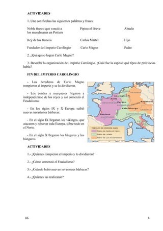 DC 6 
ACTIVIDADES 
1. Une con flechas las siguientes palabras y frases 
Noble franco que venció a Pipino el Breve Abuelo 
los musulmanes en Poitiers 
Rey de los francos Carlos Martel Hijo 
Fundador del Imperio Carolingio Carlo Magno Padre 
2. ¿Qué quiso lograr Carlo Magno? 
3. Describe la organización del Imperio Carolingio. ¿Cuál fue la capital, qué tipos de provincias había? 
FIN DEL IMPERIO CAROLINGIO 
- Los herederos de Carlo Magno rompieron el imperio y se lo dividieron. 
- Los condes y marqueses llegaron a independizarse de los reyes y así comenzó el Feudalismo. 
- En los siglos IX y X Europa sufrió nuevas invasiones bárbaras: 
- En el siglo IX llegaron los vikingos, que atacaron y robaron toda Europa, sobre todo en el Norte. 
- En el siglo X llegaron los búlgaros y los húngaros. 
ACTIVIDADES 
1.- ¿Quiénes rompieron el imperio y lo dividieron? 
2.- ¿Cómo comenzó el Feudalismo? 
3.- ¿Cuándo hubo nuevas invasiones bárbaras? 
4.- ¿Quiénes las realizaron?  