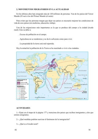 DC 70 
2. MOVIMIENTOS MIGRATORIOS EN LA ACTUALIDAD 
En los últimos años han emigrado más de 120 millones de personas. Van de los países del Tercer Mundo (El sur) a los del Primer Mundo (el norte) 
Para evitar que las personas tengan que dejar sus países es necesario mejorar las condiciones de vida de esos países (en medicina, educación, trabajo. 
Una de las migraciones más importantes es la que se produce del campo a la ciudad (éxodo rural). Esto se debe a: 
. Exceso de población en el campo. 
. Agricultura no se moderniza y no da lo suficiente como para vivir. 
. La propiedad de la tierra está mal repartida. 
Hoy la mitad de la población de la Tierra se ha marchado a vivir a las ciudades. 
ACTIVIDADES 
1.- Fíjate en el mapa de la página 177 y menciona dos países que reciben inmigrantes y dos que emiten emigrantes. 
2.-. ¿Qué medidas podrían suavizar el fenómeno de la inmigración? 
3.-. ¿Qué es el éxodo rural?  