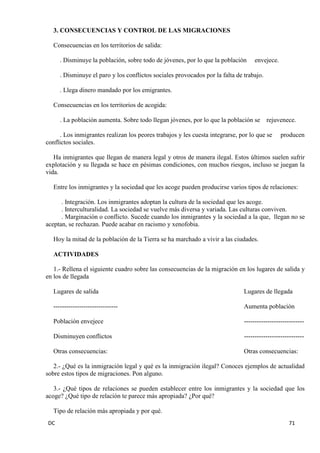 DC 71 
3. CONSECUENCIAS Y CONTROL DE LAS MIGRACIONES 
Consecuencias en los territorios de salida: 
. Disminuye la población, sobre todo de jóvenes, por lo que la población envejece. 
. Disminuye el paro y los conflictos sociales provocados por la falta de trabajo. 
. Llega dinero mandado por los emigrantes. 
Consecuencias en los territorios de acogida: 
. La población aumenta. Sobre todo llegan jóvenes, por lo que la población se rejuvenece. 
. Los inmigrantes realizan los peores trabajos y les cuesta integrarse, por lo que se producen conflictos sociales. 
Ha inmigrantes que llegan de manera legal y otros de manera ilegal. Estos últimos suelen sufrir explotación y su llegada se hace en pésimas condiciones, con muchos riesgos, incluso se juegan la vida. 
Entre los inmigrantes y la sociedad que les acoge pueden producirse varios tipos de relaciones: 
. Integración. Los inmigrantes adoptan la cultura de la sociedad que les acoge. 
. Interculturalidad. La sociedad se vuelve más diversa y variada. Las culturas conviven. 
. Marginación o conflicto. Sucede cuando los inmigrantes y la sociedad a la que, llegan no se aceptan, se rechazan. Puede acabar en racismo y xenofobia. 
Hoy la mitad de la población de la Tierra se ha marchado a vivir a las ciudades. 
ACTIVIDADES 
1.- Rellena el siguiente cuadro sobre las consecuencias de la migración en los lugares de salida y en los de llegada 
Lugares de salida Lugares de llegada 
------------------------------ Aumenta población 
Población envejece ---------------------------- 
Disminuyen conflictos ---------------------------- 
Otras consecuencias: Otras consecuencias: 
2.- ¿Qué es la inmigración legal y qué es la inmigración ilegal? Conoces ejemplos de actualidad sobre estos tipos de migraciones. Pon alguno. 
3.- ¿Qué tipos de relaciones se pueden establecer entre los inmigrantes y la sociedad que los acoge? ¿Qué tipo de relación te parece más apropiada? ¿Por qué? 
Tipo de relación más apropiada y por qué.  