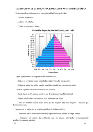 DC 72 
4. ESTRUCTURA DE LA POBLACIÓN. EDAD, SEXO Y ACTIVIDAD ECONÓMICA 
En demografía se distinguen tres grupos de población según la edad: 
. Jóvenes (0-14 años) 
. Adultos (15-64 años) 
. Viejos (a partir de 65 años) 
Según el predominio de un grupo u otro hablamos de: 
. Países de población joven: natalidad elevada y/o mucha inmigración. 
. Países de población adulta o vieja: natalidad reducida y/o mucha emigración. 
También la población se estudia en función del sexo. 
. Suele haber un 1% más de hombres que de mujeres en la población total. 
. Nacen más hombres que mujeres. Hay más niños que niñas. 
. Pero los hombres suelen morir antes que las mujeres. Hay más mujeres mayores que hombres mayores. 
Igualmente, la población se estudia según la actividad económica. 
. Población activa: Población que trabaja o puede hacerlo, aunque no tenga trabajo. 
. Población no activa. La población que no realiza actividades económicamente productivas, aunque trabajen.  