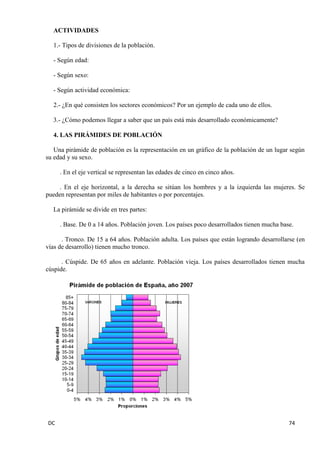 DC 74 
ACTIVIDADES 
1.- Tipos de divisiones de la población. 
- Según edad: 
- Según sexo: 
- Según actividad económica: 
2.- ¿En qué consisten los sectores económicos? Por un ejemplo de cada uno de ellos. 
3.- ¿Cómo podemos llegar a saber que un país está más desarrollado económicamente? 
4. LAS PIRÁMIDES DE POBLACIÓN 
Una pirámide de población es la representación en un gráfico de la población de un lugar según su edad y su sexo. 
. En el eje vertical se representan las edades de cinco en cinco años. 
. En el eje horizontal, a la derecha se sitúan los hombres y a la izquierda las mujeres. Se pueden representan por miles de habitantes o por porcentajes. 
La pirámide se divide en tres partes: 
. Base. De 0 a 14 años. Población joven. Los países poco desarrollados tienen mucha base. 
. Tronco. De 15 a 64 años. Población adulta. Los países que están logrando desarrollarse (en vías de desarrollo) tienen mucho tronco. 
. Cúspide. De 65 años en adelante. Población vieja. Los países desarrollados tienen mucha cúspide. 
 