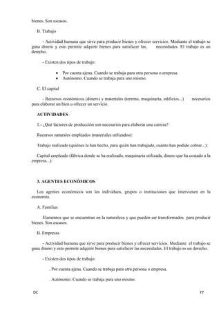 DC 77 
bienes. Son escasos. 
B. Trabajo 
- Actividad humana que sirve para producir bienes y ofrecer servicios. Mediante el trabajo se gana dinero y esto permite adquirir bienes para satisfacer las, necesidades. El trabajo es un derecho. 
- Existen dos tipos de trabajo: Por cuenta ajena. Cuando se trabaja para otra persona o empresa. Autónomo. Cuando se trabaja para uno mismo. 
C. El capital 
- Recursos económicos (dinero) y materiales (terreno, maquinaria, edificios...) necesarios para elaborar un bien u ofrecer un servicio. 
ACTIVIDADES 
1.- ¿Qué factores de producción son necesarios para elaborar una camisa? 
Recursos naturales empleados (materiales utilizados): 
Trabajo realizado (quiénes la han hecho, para quién han trabajado, cuánto han podido cobrar...): 
Capital empleado (fábrica donde se ha realizado, maquinaria utilizada, dinero que ha costado a la empresa...): 
3. AGENTES ECONÓMICOS 
Los agentes económicos son los individuos, grupos o instituciones que intervienen en la economía. 
A. Familias 
Elementos que se encuentran en la naturaleza y que pueden ser transformados para producir bienes. Son escasos. 
B. Empresas 
- Actividad humana que sirve para producir bienes y ofrecer servicios. Mediante el trabajo se gana dinero y esto permite adquirir bienes para satisfacer las necesidades. El trabajo es un derecho. 
- Existen dos tipos de trabajo: 
. Por cuenta ajena. Cuando se trabaja para otra persona o empresa. 
. Autónomo. Cuando se trabaja para uno mismo.  