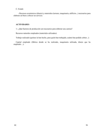 DC 78 
C. Estado 
- Recursos económicos (dinero) y materiales (terreno, maquinaria, edificios...) necesarios para elaborar un bien u ofrecer un servicio. 
ACTIVIDADES 
1.- ¿Qué factores de producción son necesarios para elaborar una camisa? 
Recursos naturales empleados (materiales utilizados): 
Trabajo realizado (quiénes la han hecho, para quién han trabajado, cuánto han podido cobrar...): 
Capital empleado (fábrica donde se ha realizado, maquinaria utilizada, dinero que ha empleado…): 
