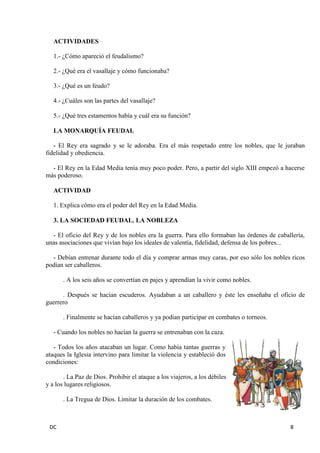 DC 8 
ACTIVIDADES 
1.- ¿Cómo apareció el feudalismo? 
2.- ¿Qué era el vasallaje y cómo funcionaba? 
3.- ¿Qué es un feudo? 
4.- ¿Cuáles son las partes del vasallaje? 
5.- ¿Qué tres estamentos había y cuál era su función? 
LA MONARQUÍA FEUDAL 
- El Rey era sagrado y se le adoraba. Era el más respetado entre los nobles, que le juraban fidelidad y obediencia. 
- El Rey en la Edad Media tenía muy poco poder. Pero, a partir del siglo XIII empezó a hacerse más poderoso. 
ACTIVIDAD 
1. Explica cómo era el poder del Rey en la Edad Media. 
3. LA SOCIEDAD FEUDAL. LA NOBLEZA 
- El oficio del Rey y de los nobles era la guerra. Para ello formaban las órdenes de caballería, unas asociaciones que vivían bajo los ideales de valentía, fidelidad, defensa de los pobres... 
- Debían entrenar durante todo el día y comprar armas muy caras, por eso sólo los nobles ricos podían ser caballeros. 
. A los seis años se convertían en pajes y aprendían la vivir como nobles. 
. Después se hacían escuderos. Ayudaban a un caballero y éste les enseñaba el oficio de guerrero 
. Finalmente se hacían caballeros y ya podían participar en combates o torneos. 
- Cuando los nobles no hacían la guerra se entrenaban con la caza. 
- Todos los años atacaban un lugar. Como había tantas guerras y ataques la Iglesia intervino para limitar la violencia y estableció dos condiciones: 
. La Paz de Dios. Prohibir el ataque a los viajeros, a los débiles y a los lugares religiosos. 
. La Tregua de Dios. Limitar la duración de los combates.  