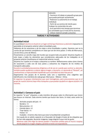atención.
- Favorecer el trabajo en pequeño grupo para
que pueda participar activamente.
- Potenciar su autonomía en el trabajo
individual.
- Partir de sus centros de interés para
trabajar los contenidos de aula.
- Se le permitirá más tiempo para terminar
las actividades que al resto de los alumnos.
- Utilizar material variado y atractivo.

TAREAS Y ACTIVIDADES
Actividad inicial
En asamblea(el alumno se situará en un lugar central que favorezca su atención) repasamos lo
aprendido en el proyecto anterior sobre la localidad y país.
Hablamos de las vacaciones y de los viajes a otras localidades o países. Hacemos caer en la
cuenta de que tenemos compañeros en clase que son de otros países: 2 niños de Marruecos,
uno de China y otro de México.
Presentamos un sencillo mapa del mundo que ocupará toda una pared. Situamos España en
este mapa y todos los elementos que consideremos adecuados de los trabajados en el
proyecto anterior (reutilizamos el material del anterior mural).
Situamos los 3 países en el mapa y colocamos su nombre. Reflexionamos sobre cómo iríamos
de vacaciones a cada uno de esos países y colocamos las imágenes de los medios de
transporte adecuados.
Durante la actividad procuraremos dirigirnos a él de vez en cuando para centrar su atención,
también puede ayudarnos a colocar alguna imagen, o buscarla, o ir poniendo el “blutack”, así
canalizaremos su hiperactividad impidiendo que la actividad sea aburrida para él.
Organizamos tres grupos de 8 alumnos cada uno y repartimos unos colgantes que
identificarán a los miembros de cada grupo: Marruecos – México – China.
Al organizar los grupos intentaremos que sean homogéneos, pero procuraremos que en el
grupo de nuestro alumno haya niños tranquilos y que puedan ayudarle en alguna ocasión si lo
necesita.

Actividad 1: Conozco el país
Se reparten “al azar” etiquetas a cada miembro del grupo sobre la información que tienen
que buscar en Internet. Cada alumno tendrá que buscar dos ítems. En total, estos serán los
temas:
- Animales propios del país ->3
- Bandera ->1
- Monumentos ->3
- Comida típica ->3
- Traje típicos ->1
- Fiestas ->2
- Ciudades ->3 (entre ellas tiene que estar la localidad del compañero)
Con ayuda de un adulto copiarán en el buscador de Google el texto de las etiquetas que
les han sido asignadas. Buscarán imágenes, luego elegirán la que más les guste.
Mientras cada niño elige los demás pueden ir haciendo carteles para el mural o tarjetas
donde pegarán la imagen elegida y pondrán el texto correspondiente.

4

 