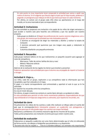 En este punto es muy importante tener preparada la actividad que vamos a pedir que
realice el alumno. En el colgante que llevará según el país que le haya tocado, podemos ir
pegando un pictograma que indique al niño lo que tiene que hacer en cada momento.
Por último, en común con el grupo cada niño sitúa sus aportaciones en el mapa del
mundo, en la zona reservada al país correspondiente.

Actividad 2: Invitaciones
En esta actividad se preparará una invitación a los papás de los niños de origen extranjero a
que acudan a nuestro aula para hacerles una entrevista y que nos ayuden con nuestro
proyecto.
Cada grupo se dividirá en 3:(Según las preferencias de nuestro alumno elegiremos uno u
otro grupo, de manera que la actividad sea más motivadora para él)
- 2 alumnos se encargarán de elegir los materiales y diseñar y realizar la tarjeta de
invitación
- 3 alumnos pensarán qué queremos que nos traigan esos papás y redactarán la
invitación
- 3 alumnos diseñarán una pequeña entrevista

Actividad 3: Recuerdos
Cada grupo realizará talleres en los que realizaremos un pequeño souvenir para agasajar al
resto de compañeros.
- Marruecos: Taller de cocina: bolitas de coco y nuez
- México: Máscaras aztecas
- China: Amuleto
Además de la realización de los regalos los tienen que envolver y presentar.
Podemos aprovechar esta actividad para que el alumno sea encargado de repartir el material
o recoger…

Actividad 4: Viaje a…
Los niños, cada día un grupo, explicarán a sus compañeros toda la información que han
recopilado y que han colocado en el mapa.
El papá o la mamá correspondiente será entrevistada y aportará al aula lo que se le ha
solicitado.
Se reparten los recuerdos entre los compañeros.
Se crea el rincón del país.
Por último, el papá o mamá nos contará un cuento típico del país y se grabará en video.
En esta actividad para permitir al niño cierto movimiento podemos responsabilizarle de que
vaya señalando en el mapa (así aseguramos su atención), que reparta los recuerdos, etc.

Actividad de cierre
Visualizaremos los videos de los cuentos y cada niño realizará un dibujo sobre el cuento del
país que le corresponda.(Sería interesante preparar un cuadernillo con pictogramas o
imágenes para que el niño pueda seguir los cuentos con mayor facilidad)
Revisamos y cambiamos si lo creemos necesario algo de los rincones de los países.
Todos juntos preparamos una invitación al centro para que visiten nuestra aula.

Actividad de evaluación
Elaboramos un pequeño cuadernito con unos ítems determinados que el niño irá rellenando
de forma escrita, con dibujos o fotografías que pondremos a su disposición.
“Durante este mes he viajado a…… Esta es su bandera (dibujo). Los animales más importantes

5

 