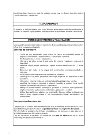 son (fotografías). Durante mi viaje he probado comida muy rica (fotos). Los niños podrán
consultar el mapa y los rincones.

TEMPORALIZACIÓN
El proyecto se realizará durante todo el mes de mayo, y una vez concluido durante tres días se
realizará la Actividad 4 y ocuparemos otros dos días en las actividades de cierre y evaluación.

CRITERIOS DE EVALUACIÓN Y CALIFICACIÓN
La evaluación se realizará concretando los criterios de evaluación propuestos en el curriculum
oficial de la Junta de Castilla y León.

Criterios de evaluación
-

Confiar en sus posibilidades para realizar las tareas encomendadas,aceptar las
pequeñas frustraciones y mostrar interés y confianzapor superarse.
Mostrar actitudes de ayuda y colaboración.
Interesarse por otras formas de vida social del entorno, respetandoy valorando la
diversidad.
Identificar rasgos propios (personajes, lugares, manifestacionesculturales ...) de los
países.
Comunicar por medio de la lengua oral sentimientos, vivencias,necesidades e
intereses.
Escuchar con atención y respeto las opiniones de los demás.
Explicar y escuchar planes, propuestas de trabajo, proyectos, etc. Yparticipar en ellos
con interés.
Interpretar y etiquetar imágenes, carteles, fotografías, pictogramasy cuentos.
Identificar las letras en nombres y palabras conocidas y usuales. Leery escribir
nombres, palabras y frases sencillas y significativas
Manipular las herramientas tecnológicas que tiene el centro de formaapropiada y
emplear materiales (audiovisuales, multimedia…)adecuados a su edad.
Utilizar diversas técnicas plásticas con imaginación. Conocer yutilizar en la expresión
plástica útiles convencionales y no convencionales.Explicar verbalmente sus
producciones.

Instrumentos de evaluación
La evaluación se realizará mediante observación de la actividad del alumno en el aula, dicha
actividad se recogerá diariamente en la agenda del profesor en una plantilla de registro.
Por otro lado se analizarán los trabajos realizados por los alumnos, en este caso en la
actividad de evaluación: Mi cuaderno de viaje.
Una vez terminado el proyecto se completará una hoja de registro que servirá como
referente para la evaluación trimestral.

6

 