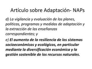 d) La vigilancia y evaluación de los planes,
políticas, programas y medidas de adaptación y
la extracción de las enseñanzas
correspondientes; y
e) El aumento de la resiliencia de los sistemas
socioeconómicos y ecológicos, en particular
mediante la diversificación económica y la
gestión sostenible de los recursos naturales.
Artículo sobre Adaptación- NAPs
 