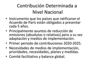 Contribución Determinada a
Nivel Nacional
• Instrumento que los países que ratificaron el
Acuerdo de París están obligados a presentar
cada 5 años.
• Principalmente asuntos de reducción de
emisiones (absolutas o relativas) pero a su vez
adaptación y medios de implementación.
• Primer periodo de contribuciones 2020-2025.
• Necesidades de medios de implementación,
prioridades, necesidades, planes y medidas.
• Comité facilitativo y balance global.
 