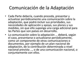 Comunicación de la Adaptación
• Cada Parte debería, cuando proceda, presentar y
actualizar periódicamente una comunicación sobre la
adaptación, que podrá incluir sus prioridades, sus
necesidades de aplicación y apoyo, sus planes y sus
medidas, sin que ello suponga una carga adicional para
las Partes que son países en desarrollo.
• La comunicación sobre la adaptación … deberá, según
el caso, presentarse o actualizarse periódicamente,
como un componente de otras comunicaciones o
documentos, por ejemplo de un plan nacional de
adaptación, de la contribución determinada a nivel
nacional prevista …, o de una comunicación nacional, o
conjuntamente con ellos.
 