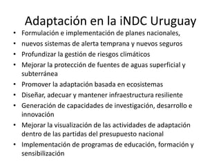 Adaptación en la iNDC Uruguay
• Formulación e implementación de planes nacionales,
• nuevos sistemas de alerta temprana y nuevos seguros
• Profundizar la gestión de riesgos climáticos
• Mejorar la protección de fuentes de aguas superficial y
subterránea
• Promover la adaptación basada en ecosistemas
• Diseñar, adecuar y mantener infraestructura resiliente
• Generación de capacidades de investigación, desarrollo e
innovación
• Mejorar la visualización de las actividades de adaptación
dentro de las partidas del presupuesto nacional
• Implementación de programas de educación, formación y
sensibilización
 