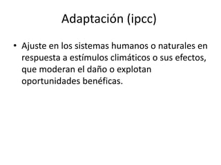 Adaptación (ipcc)
• Ajuste en los sistemas humanos o naturales en
respuesta a estímulos climáticos o sus efectos,
que moderan el daño o explotan
oportunidades benéficas.
 
