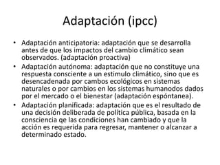 Adaptación (ipcc)
• Adaptación anticipatoria: adaptación que se desarrolla
antes de que los impactos del cambio climático sean
observados. (adaptación proactiva)
• Adaptación autónoma: adaptación que no constituye una
respuesta consciente a un estimulo climático, sino que es
desencadenada por cambos ecológicos en sistemas
naturales o por cambios en los sistemas humanodos dados
por el mercado o el bienestar (adaptación espóntanea).
• Adaptación planificada: adaptación que es el resultado de
una decisión deliberada de política pública, basada en la
consciencia qe las condiciones han cambiado y que la
acción es requerida para regresar, mantener o alcanzar a
determinado estado.
 