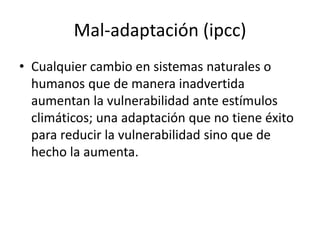 Mal-adaptación (ipcc)
• Cualquier cambio en sistemas naturales o
humanos que de manera inadvertida
aumentan la vulnerabilidad ante estímulos
climáticos; una adaptación que no tiene éxito
para reducir la vulnerabilidad sino que de
hecho la aumenta.
 