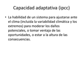 Capacidad adaptativa (ipcc)
• La habilidad de un sistema para ajustarse ante
el clima (incluida la variabilidad climática y los
extremos) para moderar los daños
potenciales, o tomar ventaja de las
oportunidades, o estar a la altura de las
consecuencias.
 