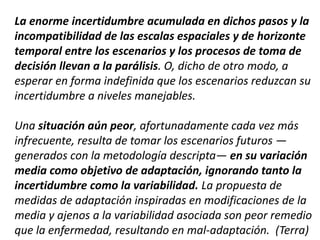 La enorme incertidumbre acumulada en dichos pasos y la
incompatibilidad de las escalas espaciales y de horizonte
temporal entre los escenarios y los procesos de toma de
decisión llevan a la parálisis. O, dicho de otro modo, a
esperar en forma indefinida que los escenarios reduzcan su
incertidumbre a niveles manejables.
Una situación aún peor, afortunadamente cada vez más
infrecuente, resulta de tomar los escenarios futuros —
generados con la metodología descripta— en su variación
media como objetivo de adaptación, ignorando tanto la
incertidumbre como la variabilidad. La propuesta de
medidas de adaptación inspiradas en modificaciones de la
media y ajenos a la variabilidad asociada son peor remedio
que la enfermedad, resultando en mal-adaptación. (Terra)
 