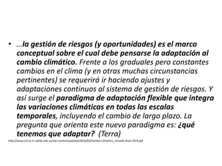 • …la gestión de riesgos (y oportunidades) es el marco
conceptual sobre el cual debe pensarse la adaptación al
cambio climático. Frente a los graduales pero constantes
cambios en el clima (y en otras muchas circunstancias
pertinentes) se requerirá ir haciendo ajustes y
adaptaciones continuos al sistema de gestión de riesgos. Y
así surge el paradigma de adaptación flexible que integra
las variaciones climáticas en todas las escalas
temporales, incluyendo el cambio de largo plazo. La
pregunta que orienta este nuevo paradigma es: ¿qué
tenemos que adaptar? (Terra)
http://www.circvc.ei.udelar.edu.uy/wp-content/uploads/2016/03/Cambio-climatico_armado-final-2014.pdf
 