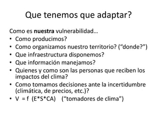 Que tenemos que adaptar?
Como es nuestra vulnerabilidad…
• Como producimos?
• Como organizamos nuestro territorio? (“donde?”)
• Que infraestructura disponemos?
• Que información manejamos?
• Quienes y como son las personas que reciben los
impactos del clima?
• Como tomamos decisiones ante la incertidumbre
(climática, de precios, etc.)?
• V = f (E*S*CA) (“tomadores de clima”)
 