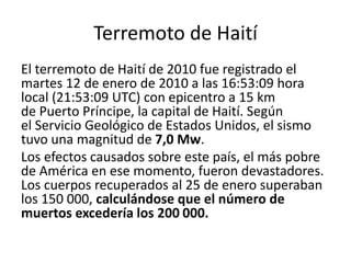 Terremoto de Haití
El terremoto de Haití de 2010 fue registrado el
martes 12 de enero de 2010 a las 16:53:09 hora
local (21:53:09 UTC) con epicentro a 15 km
de Puerto Príncipe, la capital de Haití. Según
el Servicio Geológico de Estados Unidos, el sismo
tuvo una magnitud de 7,0 Mw.
Los efectos causados sobre este país, el más pobre
de América en ese momento, fueron devastadores.
Los cuerpos recuperados al 25 de enero superaban
los 150 000, calculándose que el número de
muertos excedería los 200 000.
 