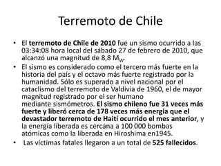 Terremoto de Chile
• El terremoto de Chile de 2010 fue un sismo ocurrido a las
03:34:08 hora local del sábado 27 de febrero de 2010, que
alcanzó una magnitud de 8,8 MW.
• El sismo es considerado como el tercero más fuerte en la
historia del país y el octavo más fuerte registrado por la
humanidad. Sólo es superado a nivel nacional por el
cataclismo del terremoto de Valdivia de 1960, el de mayor
magnitud registrado por el ser humano
mediante sismómetros. El sismo chileno fue 31 veces más
fuerte y liberó cerca de 178 veces más energía que el
devastador terremoto de Haití ocurrido el mes anterior, y
la energía liberada es cercana a 100 000 bombas
atómicas como la liberada en Hiroshima en1945.
• Las víctimas fatales llegaron a un total de 525 fallecidos.
 