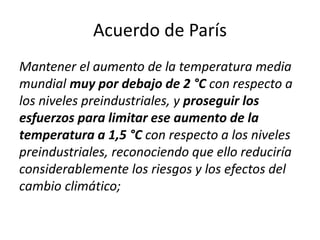 Acuerdo de París
Mantener el aumento de la temperatura media
mundial muy por debajo de 2 °C con respecto a
los niveles preindustriales, y proseguir los
esfuerzos para limitar ese aumento de la
temperatura a 1,5 °C con respecto a los niveles
preindustriales, reconociendo que ello reduciría
considerablemente los riesgos y los efectos del
cambio climático;
 