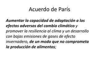 Acuerdo de París
Aumentar la capacidad de adaptación a los
efectos adversos del cambio climático y
promover la resiliencia al clima y un desarrollo
con bajas emisiones de gases de efecto
invernadero, de un modo que no comprometa
la producción de alimentos;
 