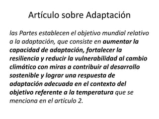 Artículo sobre Adaptación
las Partes establecen el objetivo mundial relativo
a la adaptación, que consiste en aumentar la
capacidad de adaptación, fortalecer la
resiliencia y reducir la vulnerabilidad al cambio
climático con miras a contribuir al desarrollo
sostenible y lograr una respuesta de
adaptación adecuada en el contexto del
objetivo referente a la temperatura que se
menciona en el artículo 2.
 