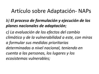b) El proceso de formulación y ejecución de los
planes nacionales de adaptación;
c) La evaluación de los efectos del cambio
climático y de la vulnerabilidad a este, con miras
a formular sus medidas prioritarias
determinadas a nivel nacional, teniendo en
cuenta a las personas, los lugares y los
ecosistemas vulnerables;
Artículo sobre Adaptación- NAPs
 