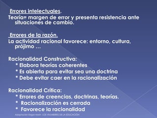 Errores intelectuales.Teoría= margen de error y presenta resistencia ante     situaciones de cambio.Errores de la razón.La actividad racional favorece: entorno, cultura, prójimo …Racionalidad Constructiva:     * Elabora teorías coherentes     * Es abierta para evitar sea una doctrina     * Debe evitar caer en la racionalizaciónRacionalidad Crítica:     * Errores de creencias, doctrinas, teorías.     *  Racionalización es cerrada     *  Favorece la racionalidad Adaptación Edgar Morin  LOS VII SABERES DE LA EDUCACIÓN 