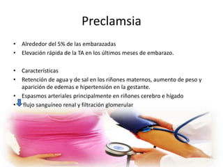 Preclamsia 
• Alrededor del 5% de las embarazadas 
• Elevación rápida de la TA en los últimos meses de embarazo. 
• Características 
• Retención de agua y de sal en los riñones maternos, aumento de peso y 
aparición de edemas e hipertensión en la gestante. 
• Espasmos arteriales principalmente en riñones cerebro e hígado 
• flujo sanguíneo renal y filtración glomerular 
 