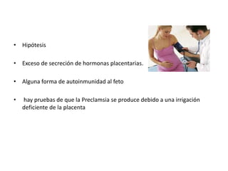 • Hipótesis 
• Exceso de secreción de hormonas placentarias. 
• Alguna forma de autoinmunidad al feto 
• hay pruebas de que la Preclamsia se produce debido a una irrigación 
deficiente de la placenta 
 