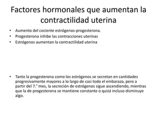 Factores hormonales que aumentan la 
contractilidad uterina 
• Aumento del cociente estrógenos-progesterona. 
• Progesterona inhibe las contracciones uterinas 
• Estrógenos aumentan la contractilidad uterina 
• Tanto la progesterona como los estrógenos se secretan en cantidades 
progresivamente mayores a lo largo de casi todo el embarazo, pero a 
partir del 7.° mes, la secreción de estrógenos sigue ascendiendo, mientras 
que la de progesterona se mantiene constante o quizá incluso disminuye 
algo. 
 