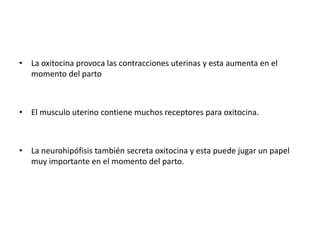 • La oxitocina provoca las contracciones uterinas y esta aumenta en el 
momento del parto 
• El musculo uterino contiene muchos receptores para oxitocina. 
• La neurohipófisis también secreta oxitocina y esta puede jugar un papel 
muy importante en el momento del parto. 
 