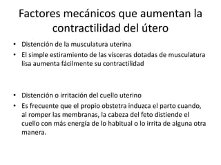 Factores mecánicos que aumentan la 
contractilidad del útero 
• Distención de la musculatura uterina 
• El simple estiramiento de las vísceras dotadas de musculatura 
lisa aumenta fácilmente su contractilidad 
• Distención o irritación del cuello uterino 
• Es frecuente que el propio obstetra induzca el parto cuando, 
al romper las membranas, la cabeza del feto distiende el 
cuello con más energía de lo habitual o lo irrita de alguna otra 
manera. 
 