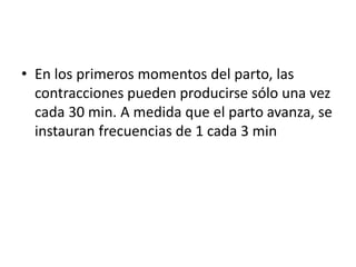 • En los primeros momentos del parto, las 
contracciones pueden producirse sólo una vez 
cada 30 min. A medida que el parto avanza, se 
instauran frecuencias de 1 cada 3 min 
