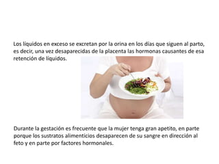 Los líquidos en exceso se excretan por la orina en los días que siguen al parto, 
es decir, una vez desaparecidas de la placenta las hormonas causantes de esa 
retención de líquidos. 
Durante la gestación es frecuente que la mujer tenga gran apetito, en parte 
porque los sustratos alimenticios desaparecen de su sangre en dirección al 
feto y en parte por factores hormonales. 
 