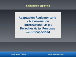 José María Olayo olayo.blogspot.com
Adaptación Reglamentaria
a la Convención
Internacional de los
Derechos de las Personas
con Discapacidad
Legislación española
 