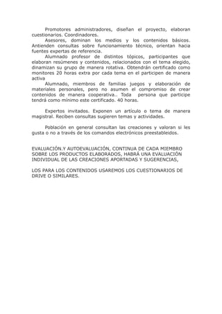 Promotores administradores, diseñan el proyecto, elaboran
cuestionarios. Coordinadores.
Asesores, dominan los medios y los contenidos básicos.
Antienden consultas sobre funcionamiento técnico, orientan hacia
fuentes expertas de referencia.
Alumnado profesor de distintos tópicos, participantes que
elaboran resúmenes y contenidos, relacionados con el tema elegido,
dinamizan su grupo de manera rotativa. Obtendrán certificado como
monitores 20 horas extra por cada tema en el participen de manera
activa
Alumnado, miembros de familias juegos y elaboración de
materiales personales, pero no asumen el compromiso de crear
contenidos de manera cooperativa.. Toda persona que participe
tendrá como mínimo este certificado. 40 horas.
Expertos invitados. Exponen un artículo o tema de manera
magistral. Reciben consultas sugieren temas y actividades.
Población en general consultan las creaciones y valoran si les
gusta o no a través de los comandos electrónicos preestableidos.
EVALUACIÓN.Y AUTOEVALUACIÓN, CONTINUA DE CADA MIEMBRO
SOBRE LOS PRODUCTOS ELABORADOS, HABRÁ UNA EVALUACIÓN
INDIVIDUAL DE LAS CREACIONES APORTADAS Y SUGERENCIAS,
LOS PARA LOS CONTENIDOS USAREMOS LOS CUESTIONARIOS DE
DRIVE O SIMILARES.
 