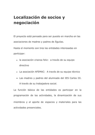 Localización de socios y
negociación
El proyecto está pensado para ser puesto en marcha en las
asociaciones de madres y padres de Águilas.
Hasta el momento son tres las entidades interesadas en
participar:
 la asociación crianza feliz: a través de su equipo
directivo
 La asociación AFEMAC: A través de su equipo técnico
 Las madres y padres del alumnado del IES Carlos III.
A través de su trabajadora social.
La función básica de las entidades es participar en la
programación de las actividades, la dinamización de sus
miembros y el aporte de espacios y materiales para las
actividades presenciales.
 