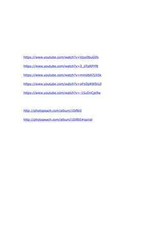 https://www.youtube.com/watch?v=Vjoy0buGIfs
https://www.youtube.com/watch?v=3_jiTpRPYf8
https://www.youtube.com/watch?v=mmUbA7j3i5k
https://www.youtube.com/watch?v=xP1DpRW9rL0
https://www.youtube.com/watch?v=-15uDnCje9w
http://photopeach.com/album/10if8i0
http://photopeach.com/album/10if8i0#spiral
 