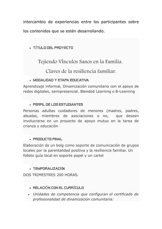 intercambio de experiencias entre los participantes sobre
los contenidos que se estén desarrollando.
 TÍTULO DEL PROYECTO
Tejiendo VÍnculos Sanos en la Familia.
Claves de la resiliencia familiar.
 MODALIDAD Y ETAPA EDUCATIVA
Aprendizaje informal, Dinamización comunitaria con el apoyo de
redes digitales, semipresencial. Blended Learning o B-Learning
 PERFIL DE LOS ESTUDIANTES
Personas adultas cuidadores de menores (madres, padres,
abuelas, miembros de asociaciones o no, que deseen
involucrarse en un proyecto de apoyo mutuo en la tarea de
crianza y educación
 PRODUCTO FINAL
Elaboración de un bolg como soporte de comunicación de grupos
locales por la parentalidad positiva y la resiliencia familiar. Un
folleto guía local en soporte papel y un cartel
 TEMPORALIZACI NÓ
DOS TRIMESTRES 200 HORAS.
 RELACIÓN CON EL CURRÍCULO
 Unidades de competencia que configuran el certificado de
profesionalidad de dinamización comunitaria:
 