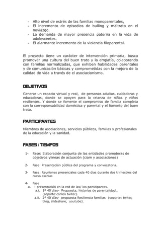 - Alto nivel de estrés de las familias monoparentales,
- El incremento de episodios de bulling y maltrato en el
noviazgo.
- La demanda de mayor presencia paterna en la vida de
adolescentes.
- El alarmante incremento de la violencia filoparental.
El proyecto tiene un carácter de intervención primaria, busca
promover una cultura del buen trato y la empatía, colaborando
con familias normalizadas, que exhiben habilidades parentales
y de comunicación básicas y comprometidas con la mejora de la
calidad de vida a través de el asociacionismo.
OBJETIVOs
Generar un espacio virtual y real, de personas adultas, cuidadoras y
educadoras, donde se apoyen para la crianza de niñas y niños
resilientes. Y donde se fomente el compromiso de familia completa
con la corresponsabilidad doméstica y parental y el fomento del buen
trato.
PARTICIPANTES
Miembros de asociaciones, servicios públicos, familias y profesionales
de la educación y la sanidad.
FASES TIEMPOS/
1- Fase: Elaboración conjunta de las entidades promotoras de
objetivos ylineas de actuación (ciam y asociaciones)
2- Fase: Presentación pública del programa y convocatoria.
3- Fase: Reuniones presenciales cada 40 días durante dos trimestres del
curso escolar.
4- Fase:
a. – presentación en la red de las/ los participantes.
a.i. 1º 40 dias- Propuesta; historias de parentalidad..
(soporte:correo twiter).
a.ii. 2º 40 días- propuesta Resiliencia familiar. (soporte: twiter,
blog, slideshare, youtube).
 