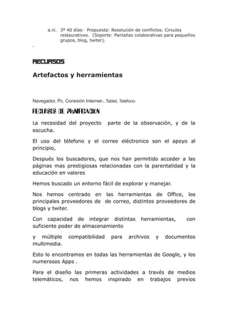a.iii. 3º 40 días- Propuesta: Resolución de conflictos. Circulos
restaurativos. (Soporte: Pantallas colaborativas para pequeños
grupos, blog, twiter).
.
RECURSOS
Artefactos y herramientas
Navegador, Pc, Conexión Internet-, Tablet, Teléfono
RECURSOS DE PlaNIFICACIÓN
La necesidad del proyecto parte de la observación, y de la
escucha.
El uso del télefono y el correo eléctronico son el apoyo al
principio,
Después los buscadores, que nos han permitido acceder a las
páginas mas prestigiosas relacionadas con la parentalidad y la
educación en valores
Hemos buscado un entorno fácil de explorar y manejar.
Nos hemos centrado en las herramientas de Office, los
principales proveedores de de correo, distintos proveedores de
blogs y twiter.
Con capacidad de integrar distintas herramientas, con
suficiente poder de almacenamiento
y múltiple compatibilidad para archivos y documentos
multimedia.
Esto lo encontramos en todas las herramientas de Google, y los
numerosos Apps .
Para el diseño las primeras actividades a través de medios
telemáticos, nos hemos inspirado en trabajos previos
 