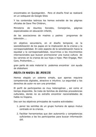 encontrados en Questgarden. Pero el diseño final se realizará
en un webquest de Google Sites
Y los contenidos teóricos los hemos extraído de las páginas
oficiales de Save The Children,
Ministerio de Asuntos Sociales, Consejerías, páginas
especializadas en educación infantil,
de las asociaciones de madres y padres programas de
televisión....
Un objetivo secundario, en el diseño temporal, es la
sesnsibilización de los papas en la implicación de la crianza y la
corresponsabilidad. En este aspecto de la sensibilización hacia la
equidad y la corresponsabilidad, recurrimos a los movimientos
internacionales que buscan promocionar una nueva cultura de
los varones en la crianza de sus hijas e hijos: Men Engage, Men
Care, Prohombre....
gran parte de este material lo podemos encontrar con ayuda
de slideshare
PUESTA EN MARCHA DEL PROYECTO
Hemos elegido un sistema simple, que apenas requiera
competencias digitales, atractivo e intuitivo. La seguridad y los
derechos de autor no son una prioridad.
El perfil de participantes es muy heterogéneo , así como el
tiempo disponible. Se trata de familias de distintas procedencias
culturales, donde no es extraño encontrar nacionalidades de
habla no hispana.
Dos son los objetivos principales de nuestra actividades:
1. poner las semillas de un grupo humano de apoyo mutuo
centrado en la crianza.
2. Facilitar herramientas que den autonomía y competencias
suficientes a las los participantes para buscar información
útil.
 