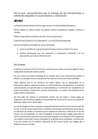 Por lo que procuraremos que el manejo de las herramientas y
artefactos digitales no quite tiempo y motivación
DIFUSIÓN
La difusión la presentamos en primer lugar, porque es la clave del éxito del proyecto.
Hemos elegido un sistema simple, que apenas requiera competencias digitales, atractivo e
intuitivo.
Donde la seguridad y los derechos de autor no son una prioridad.
El perfil de participantes es muy heterogéneo , así como el tiempo disponible.
Dos son los objetivos principales de nuestra actividades:
3. poner las semillas de un grupo humano de apoyo mutuo centrado en la crianza.
4. Facilitar herramientas que den autonomía y competencias suficientes a las los
participantes para buscar información útil.
Por lo tanto
La difusión a través de móvil fue la primera motivación para utilizar un formato digital en las ya
tradicionales escuelas de madres y padres.
No voy a hacer una relación detallada de los motivos, pero si que subrayaré que facilitar la
reflexión y el protagonismo de cada participante están en la esencia de nuestra actividad.
Todos sabemos que en las reuniones de madres padres, hay un desequilibrio en la
participación según la experiencia previa y el perfil profesional principalmente. Al privatizar
cada aportación, nos garantizamos la responsabilidad y el sentimiento de competencia. Al
pedir la interacción y colaboración, estamos conduciendo a un análisis más profundo de los
propios datos e impresiones.
Por otro lado nos interesa la participación masiva, sea con mayor o menor grado de
implicación, por eso hemos optado por herramientas de comunicación que ya son populares.
Whatsapp, skype correo, twiter blogs…
La suite de Google permite una facilísima integración de herramientas con las mismas claves de
acceso. El uso de m-learning permite un auténtico aprendizaje/emprendimiento social ubicuo.
La educación de adultos se caracteriza por la exigencia de eficiencia y eficacia en el uso del
tiempo y de los contenidos, así como flexibilidad. Al mismo tiempo, Google puede abrir el
camino a herramientas poderosas de comunicación basadas en el simbolismo de la imagen que
nos motiven a desarrollar nuestra creatividad. En la difusión de las actividades, combinaremos
el uso de móviles con la cartelería tradicional, así que hemos decidir usar códigos QR, y
etiquetas impresas en papel.
 