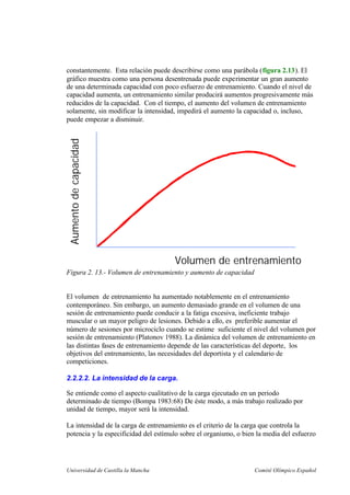 Universidad de Castilla la Mancha Comité Olímpico Español
constantemente. Esta relación puede describirse como una parábola (figura 2.13). El
gráfico muestra como una persona desentrenada puede experimentar un gran aumento
de una determinada capacidad con poco esfuerzo de entrenamiento. Cuando el nivel de
capacidad aumenta, un entrenamiento similar producirá aumentos progresivamente más
reducidos de la capacidad. Con el tiempo, el aumento del volumen de entrenamiento
solamente, sin modificar la intensidad, impedirá el aumento la capacidad o, incluso,
puede empezar a disminuir.
Volumen de entrenamiento
Aumentodecapacidad
Figura 2. 13.- Volumen de entrenamiento y aumento de capacidad
El volumen de entrenamiento ha aumentado notablemente en el entrenamiento
contemporáneo. Sin embargo, un aumento demasiado grande en el volumen de una
sesión de entrenamiento puede conducir a la fatiga excesiva, ineficiente trabajo
muscular o un mayor peligro de lesiones. Debido a ello, es preferible aumentar el
número de sesiones por microciclo cuando se estime suficiente el nivel del volumen por
sesión de entrenamiento (Platonov 1988). La dinámica del volumen de entrenamiento en
las distintas fases de entrenamiento depende de las características del deporte, los
objetivos del entrenamiento, las necesidades del deportista y el calendario de
competiciones.
2.2.2.2. La intensidad de la carga.
Se entiende como el aspecto cualitativo de la carga ejecutado en un periodo
determinado de tiempo (Bompa 1983:68) De éste modo, a más trabajo realizado por
unidad de tiempo, mayor será la intensidad.
La intensidad de la carga de entrenamiento es el criterio de la carga que controla la
potencia y la especificidad del estímulo sobre el organismo, o bien la media del esfuerzo
 