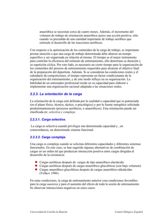 Universidad de Castilla la Mancha Comité Olímpico Español
anaeróbica se necesitan cerca de cuatro meses. Además, el incremento del
volumen de trabajo de orientación anaeróbica ejerce una acción positiva, sólo
cuando va precedida de una cantidad importante de trabajo aeróbico que
estimule el desarrollo de las reacciones aeróbicas.
Con respecto a la optimización de los contenidos de la carga de trabajo, es importante
prestar atención a que una carga de trabajo determinada debe abarcar un tiempo
específico y ser organizada en relación al mismo. El tiempo es el mejor instrumento
para controlar la eficiencia del estímulo de entrenamiento, ello determina su duración y
su repetición cíclica. Por otro lado, es necesario un cierto tiempo para la organización de
los contenidos del proceso de entrenamiento requeridos para alcanzar el objetivo final
de la preparación del deportista. Además. Si se consideran las condiciones reales y el
calendario de competiciones, el tiempo representa un factor condicionante de la
organización del entrenamiento, y de este modo influye en su organización. La
habilidad de un entrenador profesional reside en su capacidad para elaborar e
implementar una organización racional adaptada a las situaciones reales.
2.2.3. La orientación de la carga
La orientación de la carga está definida por la cualidad o capacidad que es potenciada
(en el plano físico, técnico, táctico, o psicológico) y por la fuente energética solicitada
predominantemente (procesos aeróbicos, o anaeróbicos). Esta orientación puede ser
clasificada en: selectiva y compleja.
2.2.3.1. Carga selectiva.
La carga es selectiva cuando privilegia una determinada capacidad y , en
conncordancia, un determinado sistema funcional.
2.2.3.2. Carga compleja.
Una carga es compleja cuando se solicitan diferentes capacidades y diferentes sistemas
funcionales. En este caso, se han sugerido algunas alternativas de combinación de
cargas en un orden tal que produzcan interacción positiva entre cargas dirigidas al
desarrollo de la resistencia:
Cargas aeróbicas después de cargas de tipo anaeróbico-alactácido.
Cargas aeróbicas después de cargas anaeróbico-glucolíticas (con bajo volumen).
Cargas anaeróbico-glucolíticas después de cargas anaeróbico-aláctácidas
(Volkov 1986)
En estas condiciones, la carga de entrenamiento anterior crea condiciones favorables
para la carga sucesiva y para el aumento del efecto de toda la sesión de entrenamiento
Se observan interacciones negativas en estos casos:
 