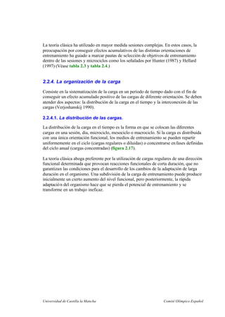 Universidad de Castilla la Mancha Comité Olímpico Español
La teoría clásica ha utilizado en mayor medida sesiones complejas. En estos casos, la
preocupación por conseguir efectos acumulativos de las distintas orientaciones de
entrenamiento ha guiado a marcar pautas de selección de objetivos de entrenamiento
dentro de las sesiones y microciclos como los señalados por Hunter (1987) y Hellard
(1997) (Véase tabla 2.3 y tabla 2.4.)
2.2.4. La organización de la carga
Consiste en la sistematización de la carga en un periodo de tiempo dado con el fin de
conseguir un efecto acumulado positivo de las cargas de diferente orientación. Se deben
atender dos aspectos: la distribución de la carga en el tiempo y la interconexión de las
cargas (Verjoshanskij 1990).
2.2.4.1. La distribución de las cargas.
La distribución de la carga en el tiempo es la forma en que se colocan las diferentes
cargas en una sesión, día, microciclo, mesociclo o macrociclo. Si la carga es distribuida
con una única orientación funcional, los medios de entrenamiento se pueden repartir
uniformemente en el ciclo (cargas regulares o diluidas) o concentrarse enfases definidas
del ciclo anual (cargas concentradas) (figura 2.17).
La teoría clásica aboga preferente por la utilización de cargas regulares de una dirección
funcional determinada que provocan reacciones funcionales de corta duración, que no
garantizan las condiciones para el desarrollo de los cambios de la adaptación de larga
duración en el organismo. Una subdivisión de la carga de entrenamiento puede producir
inicialmente un cierto aumento del nivel funcional, pero posteriormente, la rápida
adaptación del organismo hace que se pierda el potencial de entrenamiento y se
transforme en un trabajo ineficaz.
 