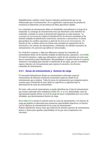 Universidad de Castilla la Mancha Comité Olímpico Español
Indudablemente, también existen factores inducidos genéticamente que no son
influenciados por el entrenamiento. No es significativo entrenar para las pruebas de
resistencia en deportistas con prevalencia de fibras glucolíticas rápidas.
Los contenidos de entrenamiento deben ser distribuidos racionalmente a lo largo de la
temporada. La estrategia de entrenamiento tiene que determinar como distribuir los
contenidos, teniendo en cuenta el desarrollo del organismo en cada momento. La
estrategia de entrenamiento implica la distribución de los diversos contenidos en las
distintas unidades de planificación (macrociclo, mesociclo y microciclos) y la forma
para producir los cambios necesarios es parte de las tácticas de entrenamiento. En
función de ello, se deben utilizar las formas más racionales de organización de los
microciclos y las sesiones de entrenamiento, y finalmente, los métodos necesarios de
entrenamiento y los ejercicios que deben ser seleccionados.
En virtud de lo expuesto, y dado que deberemos expresar los contenidos de
entrenamiento dentro de las distintas unidades de planificación, exponemos en la tabla
2.5 tanto los términos y siglas que utilizaremos a partir de este momento así como unas
breves características para identificarlos. Recomendamos a nuestros lectores la continua
referencia a esta página para entender el significado de las siglas, que por comodidad y
espacio, haremos uso frecuentemente para expresas la atención a los diversos
contenidos de entrenamiento.
2.3.1. Zonas de entrenamiento y factores de carga
El entrenador habitualmente diseña sus entrenamientos utilizando cargas de
entrenamiento de diferente orientación (contenidos) según los objetivos de
entrenamiento que se plantee. Todas las tareas de entrenamiento que comparten puntos
comunes para el desarrollo de unos objetivos específicos se aglutinan bajo la
denominación de zonas de entrenamiento.
Por tanto, cada zona de entrenamiento se puede identificar por el tipo de entrenamiento
que estemos aplicando al(la) nadador(a) (tabla 2.5). A su vez, determinadas zonas de
entrenamiento pueden formar un nivel de carga de mayor complejidad, pero con ciertas
afinidades, que denominaremos factores de carga.
En la tabla 2.5 se muestra la relación entre las zonas de entrenamiento y los factores de
carga que podrían ser adecuadas para numerosas especialidades deportivas, en función
con los objetivos de entrenamiento de las zonas de entrenamiento.
Podrían identificarse nuecas zonas que cubrieran las distintas opciones de entrenamiento
técnico o táctico para aquellas especialidades en las que estos componentes son
relevantes
 